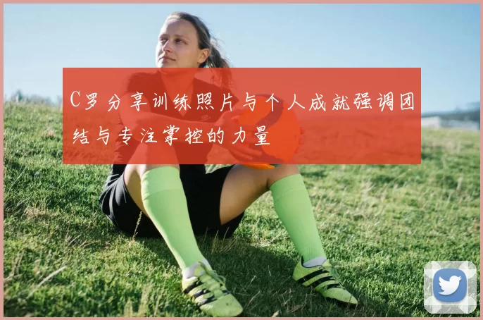 C罗分享训练照片与个人成就强调团结与专注掌控的力量